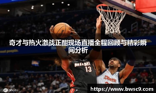 奇才与热火激战正酣现场直播全程回顾与精彩瞬间分析